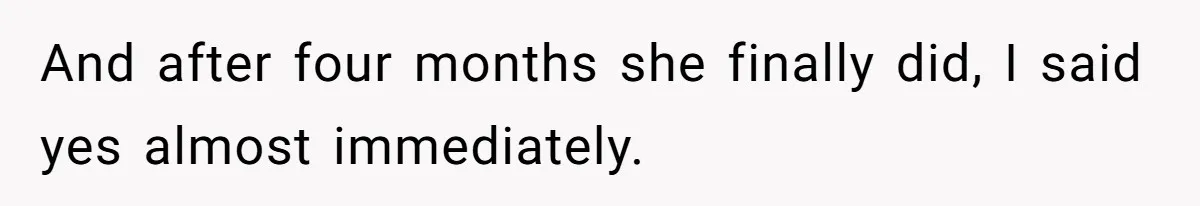 And after four months she finally did, I said yes almost immediately.