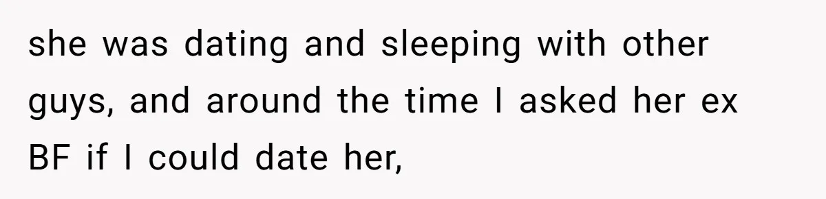 she was dating and sleeping with other guys, and around the time I asked her ex BF if I could date her,