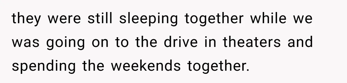 they were still sleeping together while we was going on to the drive in theaters and spending the weekends together.