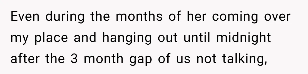 Even during the months of her coming over my place and hanging out until midnight after the 3 month gap of us not talking,