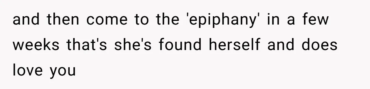 and then come to the 'epiphany' in a few weeks that's she's found herself and does love you