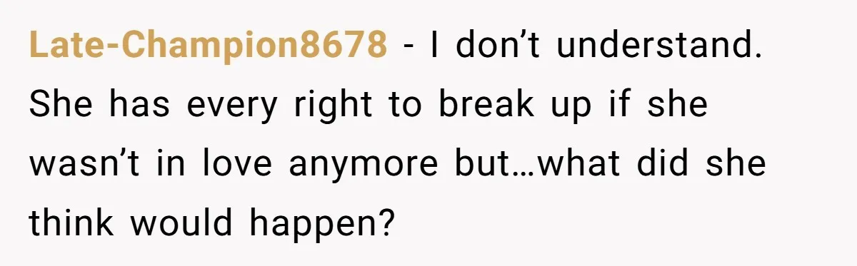 Late-Champion8678 − I don’t understand. She has every right to break up if she wasn’t in love anymore but…what did she think would happen?