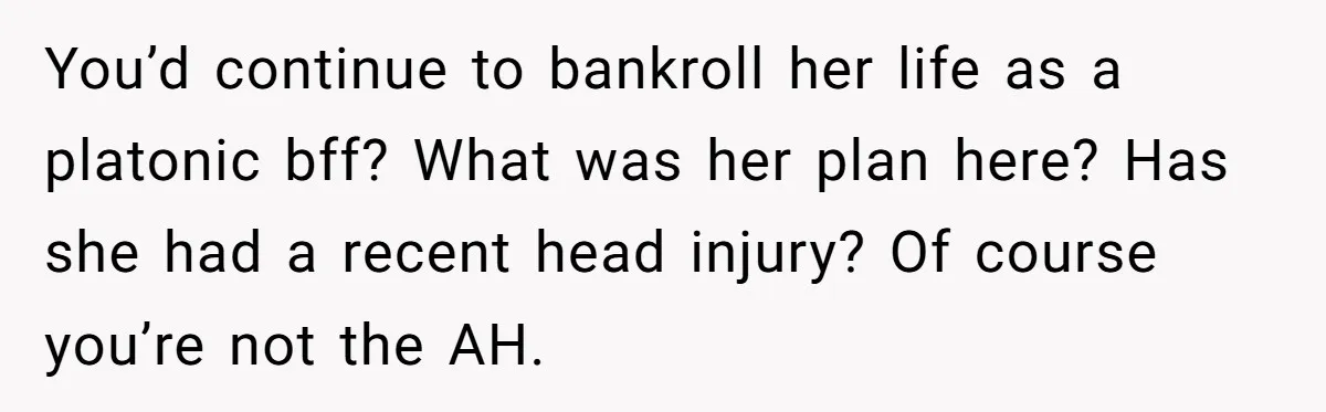 You’d continue to bankroll her life as a platonic bff? What was her plan here? Has she had a recent head injury? Of course you’re not the AH.