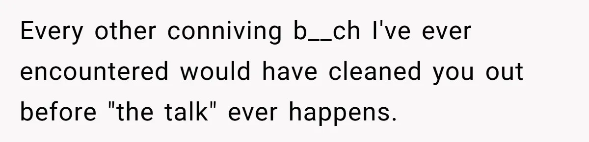 Every other conniving b__ch I've ever encountered would have cleaned you out before "the talk" ever happens.
