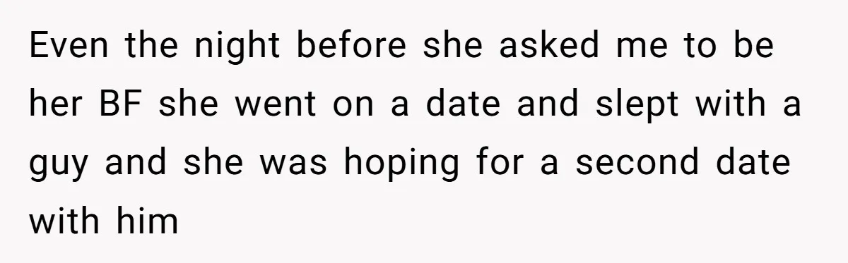 Even the night before she asked me to be her BF she went on a date and slept with a guy and she was hoping for a second date with...