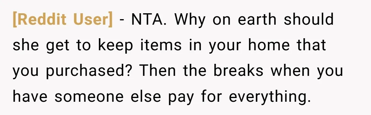 [Reddit User] − NTA. Why on earth should she get to keep items in your home that you purchased? Then the breaks when you have someone else pay for everything.