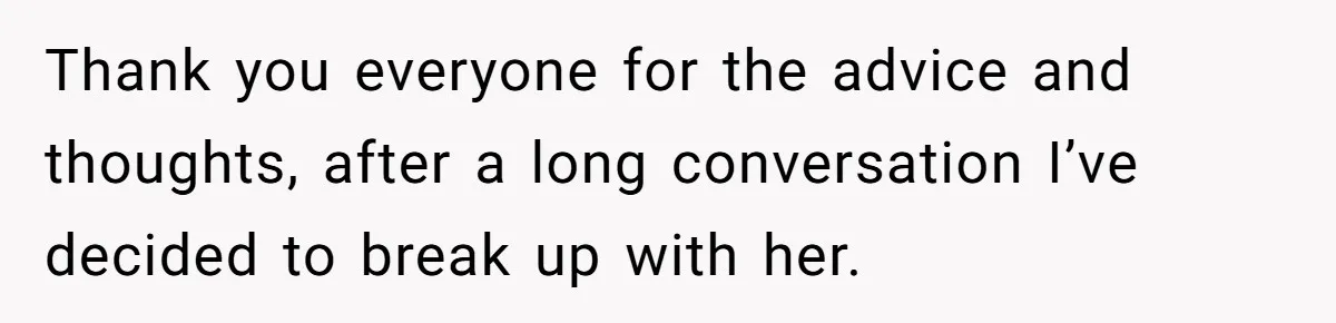 Thank you everyone for the advice and thoughts, after a long conversation I’ve decided to break up with her.