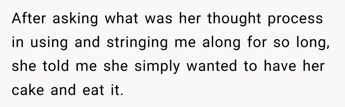 After asking what was her thought process in using and stringing me along for so long, she told me she simply wanted to have her cake and eat it.