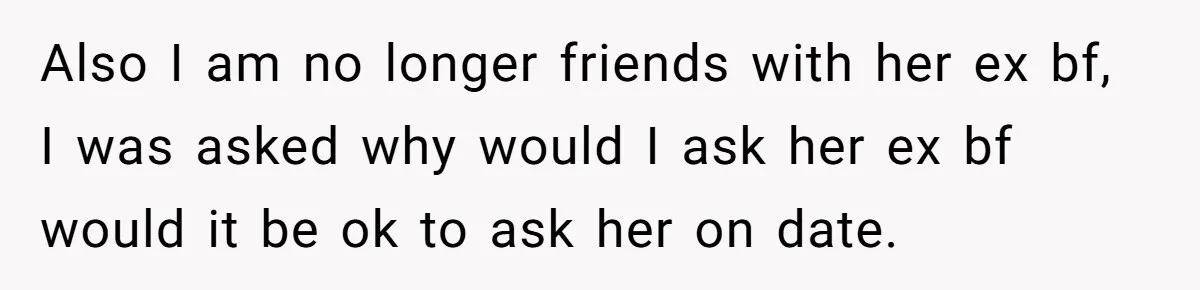 Also I am no longer friends with her ex bf, I was asked why would I ask her ex bf would it be ok to ask her on date.
