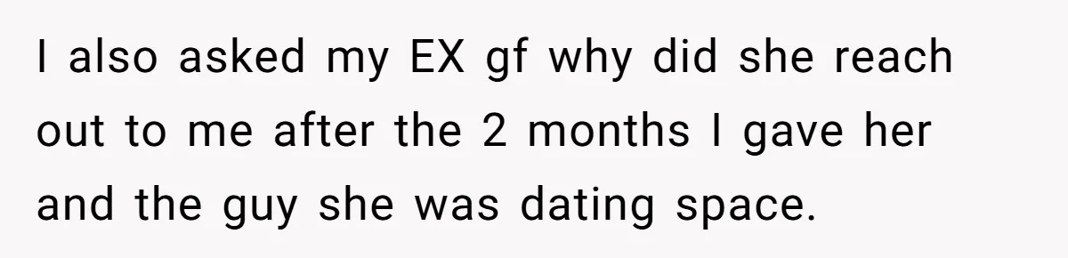 I also asked my EX gf why did she reach out to me after the 2 months I gave her and the guy she was dating space.