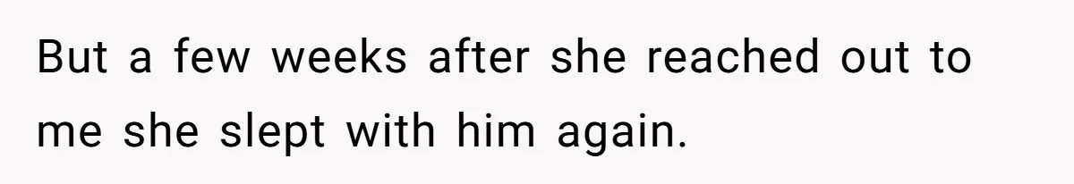 But a few weeks after she reached out to me she slept with him again.