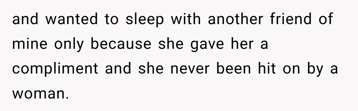 and wanted to sleep with another friend of mine only because she gave her a compliment and she never been hit on by a woman.
