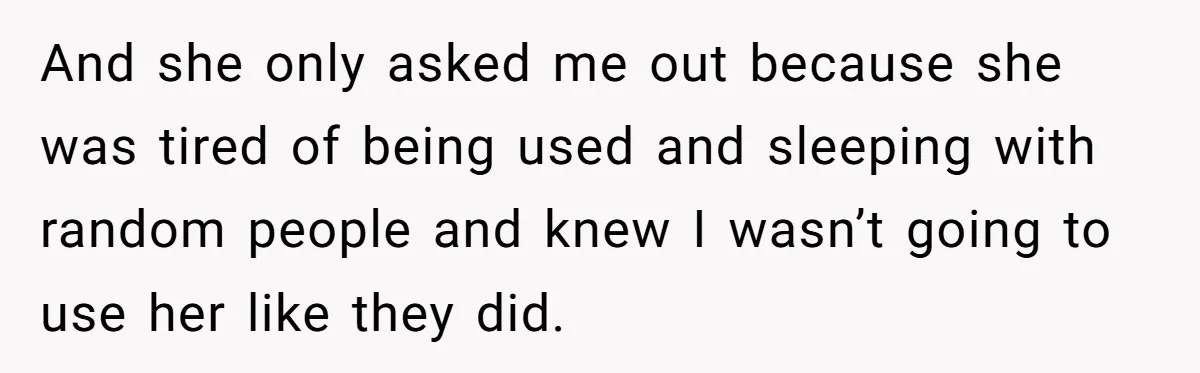 And she only asked me out because she was tired of being used and sleeping with random people and knew I wasn’t going to use her like they did.