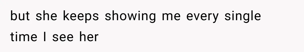 but she keeps showing me every single time I see her