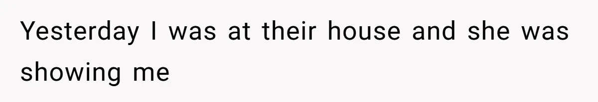 Yesterday I was at their house and she was showing me