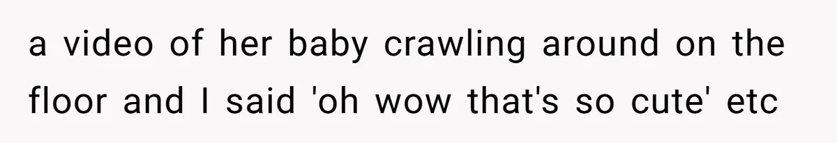 a video of her baby crawling around on the floor and I said 'oh wow that's so cute' etc
