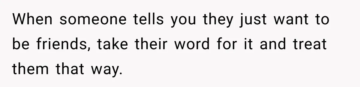 When someone tells you they just want to be friends, take their word for it and treat them that way.