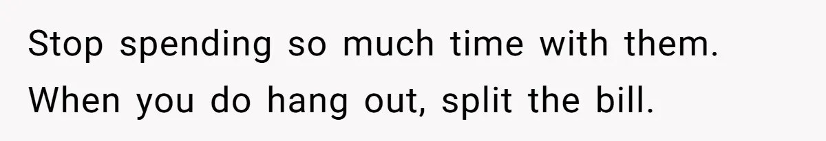 Stop spending so much time with them. When you do hang out, split the bill.