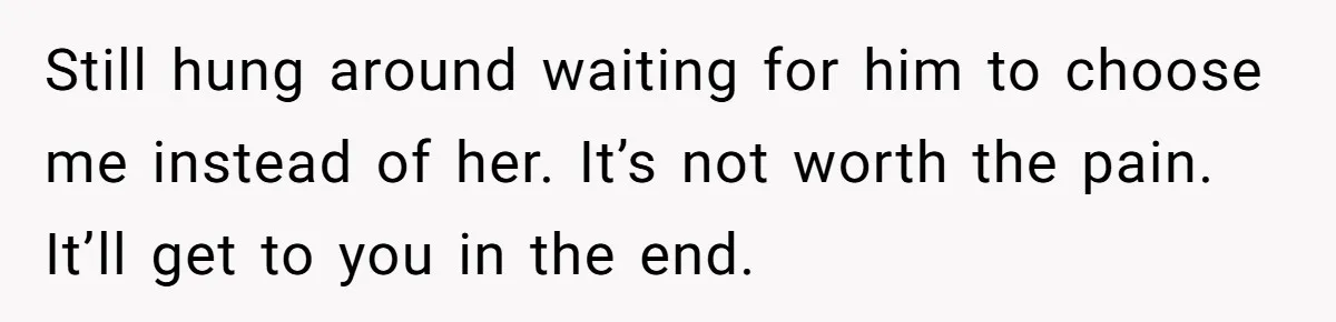 Still hung around waiting for him to choose me instead of her. It’s not worth the pain. It’ll get to you in the end.