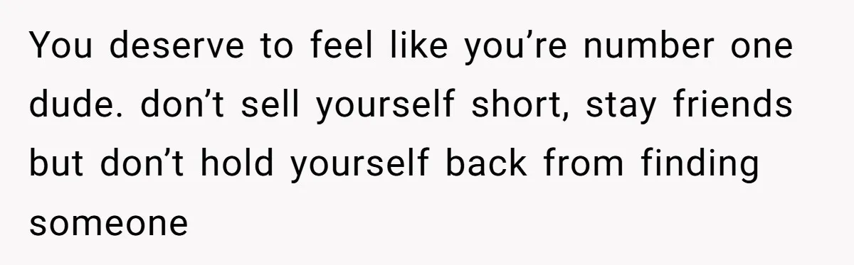 You deserve to feel like you’re number one dude. don’t sell yourself short, stay friends but don’t hold yourself back from finding someone