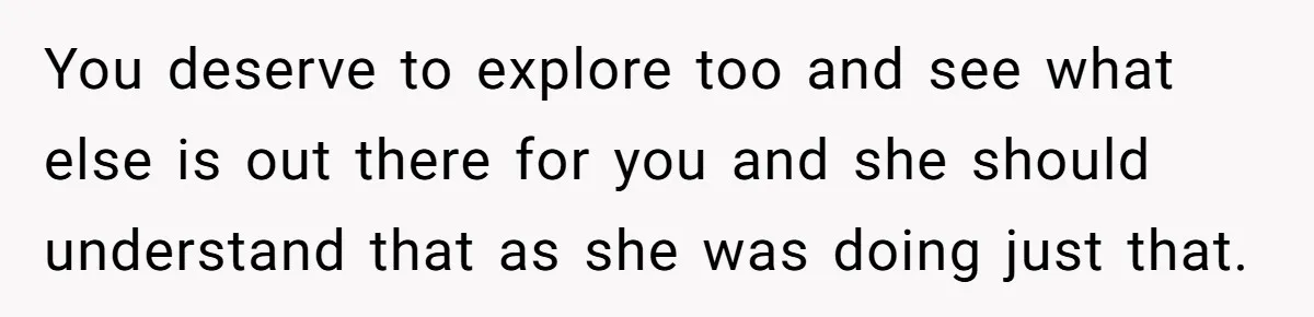 You deserve to explore too and see what else is out there for you and she should understand that as she was doing just that.