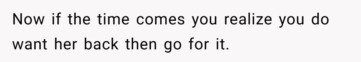 Now if the time comes you realize you do want her back then go for it.