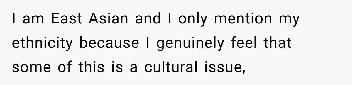 I am East Asian and I only mention my ethnicity because I genuinely feel that some of this is a cultural issue,
