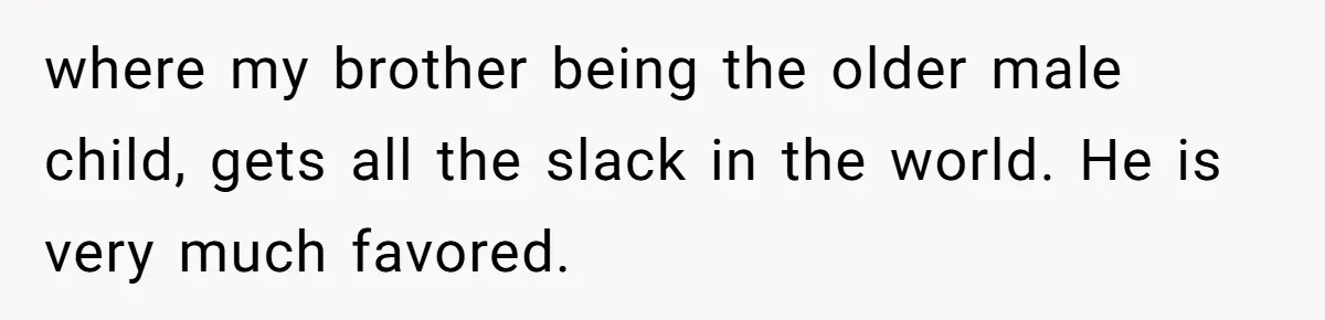 where my brother being the older male child, gets all the slack in the world. He is very much favored.