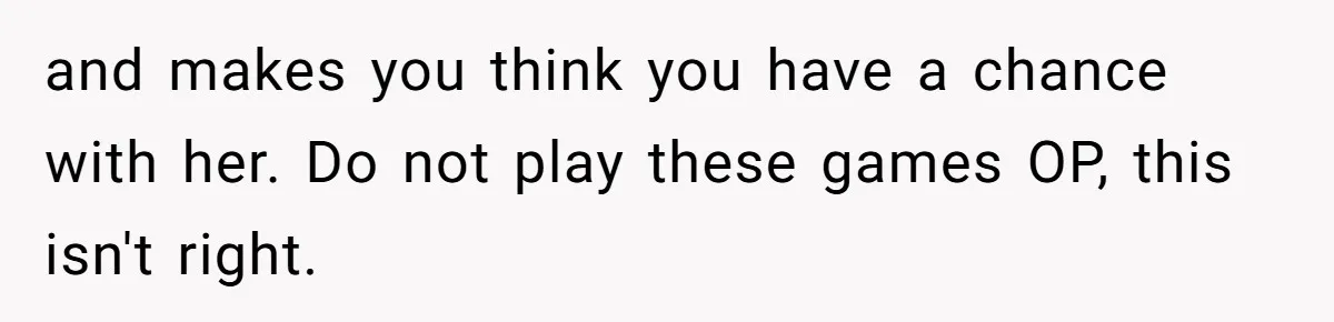 and makes you think you have a chance with her. Do not play these games OP, this isn't right.