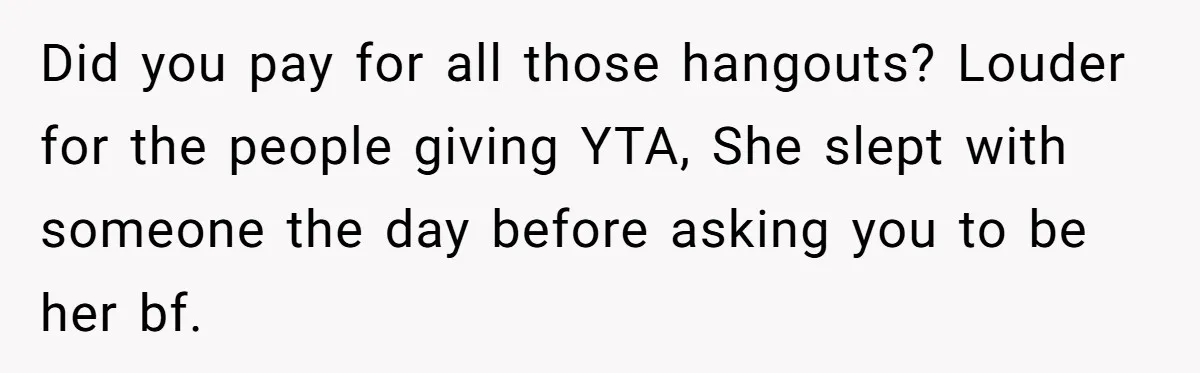 Did you pay for all those hangouts? Louder for the people giving YTA, She slept with someone the day before asking you to be her bf.