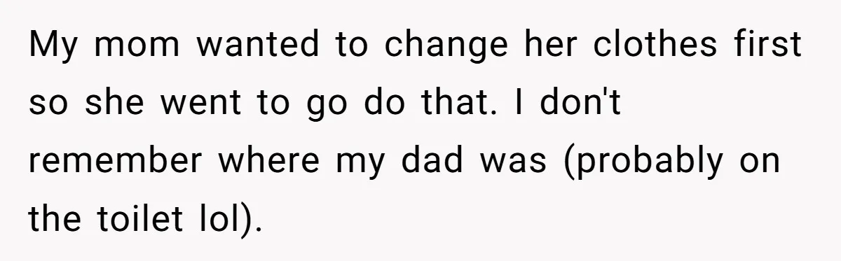 My mom wanted to change her clothes first so she went to go do that. I don't remember where my dad was (probably on the toilet lol).