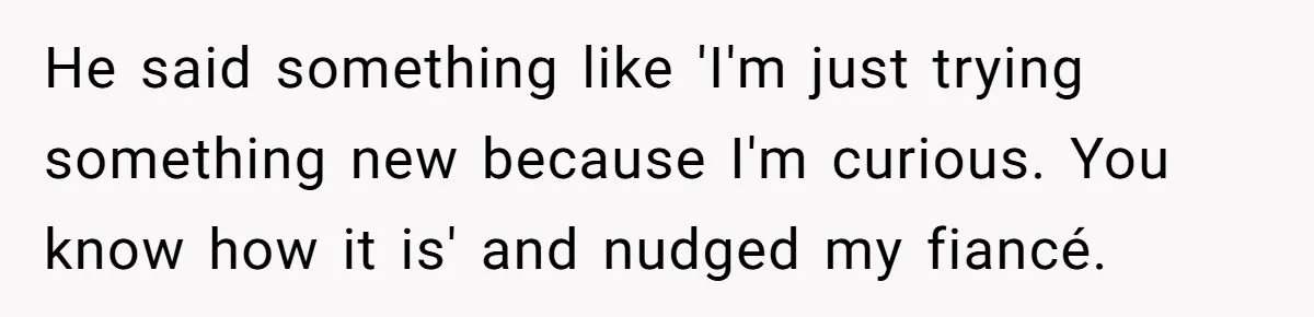 He said something like 'I'm just trying something new because I'm curious. You know how it is' and nudged my fiancé.