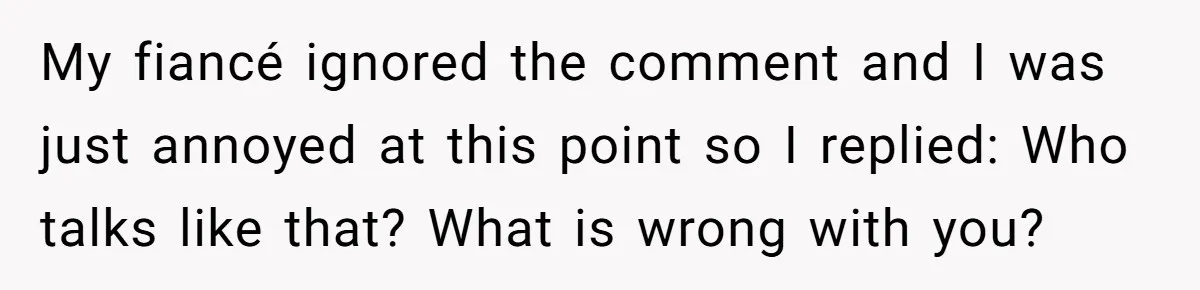 My fiancé ignored the comment and I was just annoyed at this point so I replied: Who talks like that? What is wrong with you?