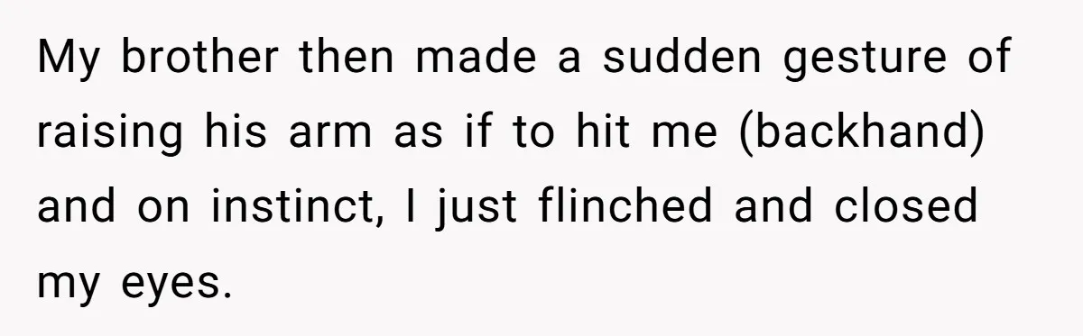 My brother then made a sudden gesture of raising his arm as if to hit me (backhand) and on instinct, I just flinched and closed my eyes.