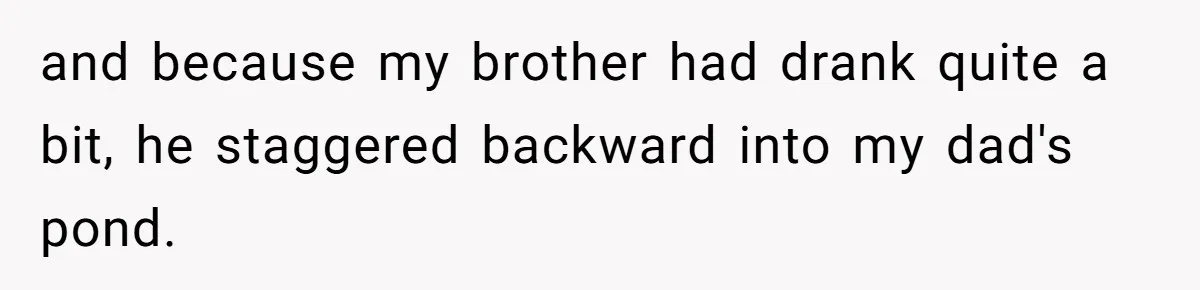 and because my brother had drank quite a bit, he staggered backward into my dad's pond.