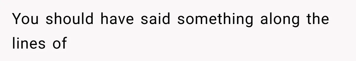 You should have said something along the lines of