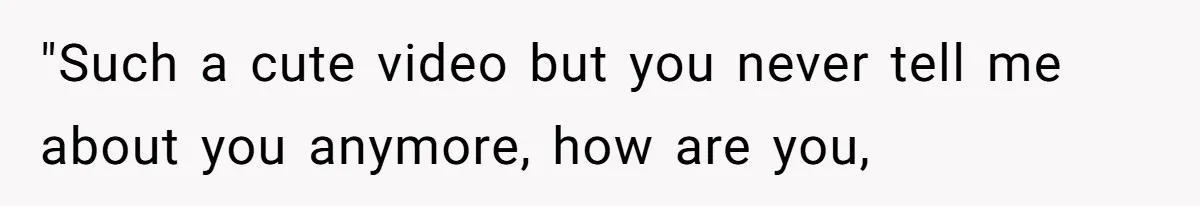 "Such a cute video but you never tell me about you anymore, how are you,