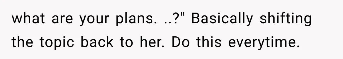 what are your plans. ..?" Basically shifting the topic back to her. Do this everytime.