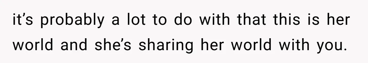 it’s probably a lot to do with that this is her world and she’s sharing her world with you.