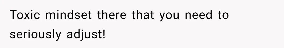 Toxic mindset there that you need to seriously adjust!