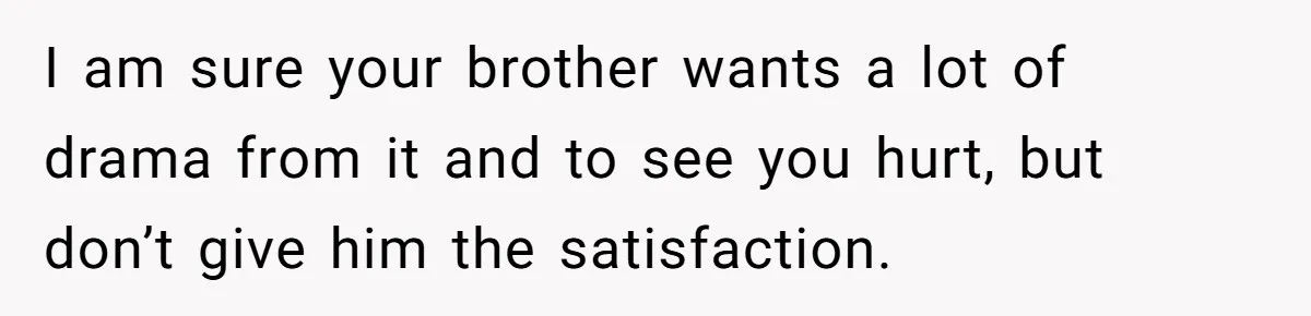 I am sure your brother wants a lot of drama from it and to see you hurt, but don’t give him the satisfaction.