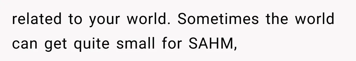 related to your world. Sometimes the world can get quite small for SAHM,