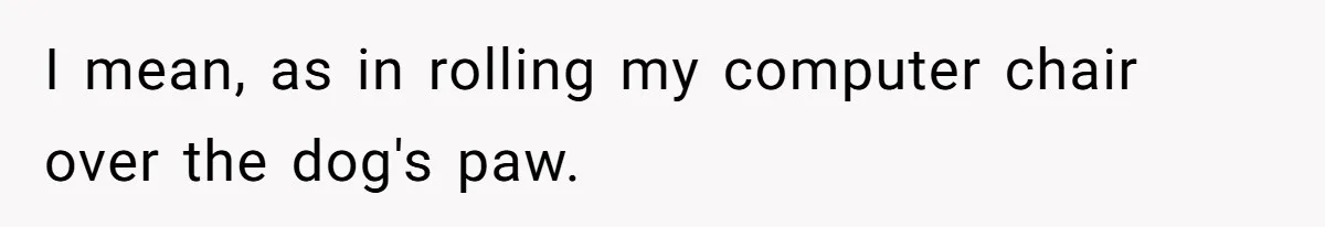 I mean, as in rolling my computer chair over the dog's paw.