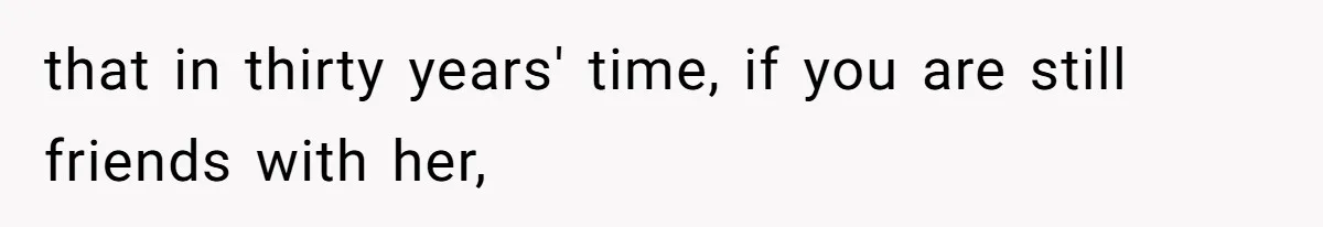 that in thirty years' time, if you are still friends with her,