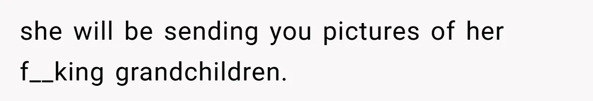 she will be sending you pictures of her f__king grandchildren.