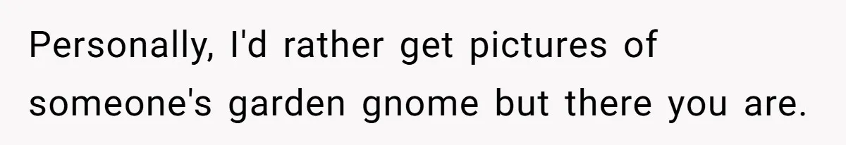 Personally, I'd rather get pictures of someone's garden gnome but there you are.
