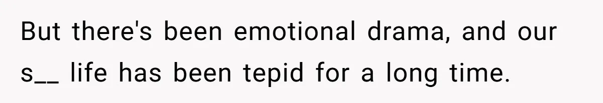 But there's been emotional drama, and our s__ life has been tepid for a long time.