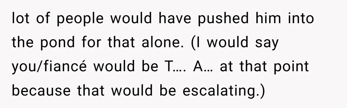 lot of people would have pushed him into the pond for that alone. (I would say you/fiancé would be T…. A… at that point because that would be escalating.)