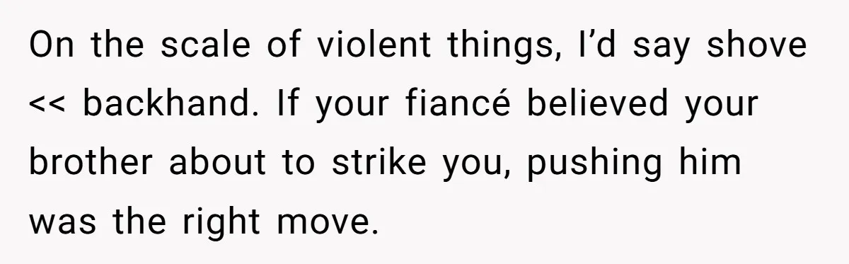 On the scale of violent things, I’d say shove << backhand. If your fiancé believed your brother about to strike you, pushing him was the right move.