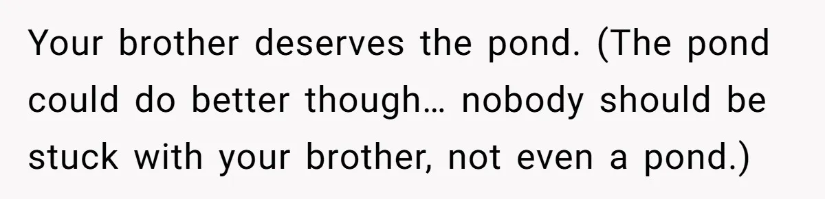 Your brother deserves the pond. (The pond could do better though… nobody should be stuck with your brother, not even a pond.)
